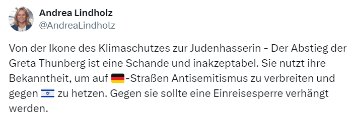 Tweet der Woche: @AndreaLindholz Von der Ikone des Klimaschutzes zur Judenhasserin - Der Abstieg der Greta Thunberg ist eine Schande und inakzeptabel. Sie nutzt ihre Bekanntheit, um auf 🇩🇪-Straßen Antisemitismus zu verbreiten und gegen 🇮🇱 zu hetzen. Gegen sie sollte eine Einreisesperre verhängt werden.